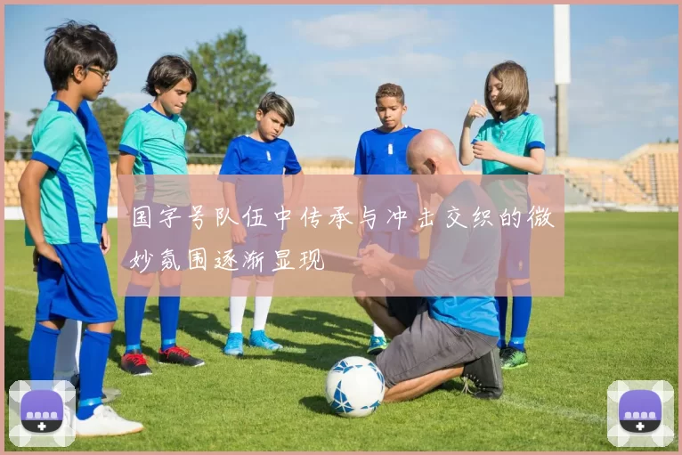国字号队伍中传承与冲击交织的微妙氛围逐渐显现